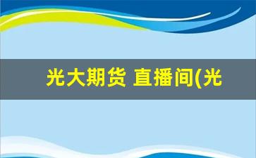 光大期货 直播间(光大期货直播间)(光大期货有限公司官网)_https://www.ljyuan-tech.com_北交所_第1张